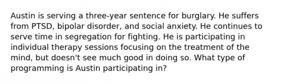 Austin is serving a three-year sentence for burglary. He suffers from PTSD, bipolar disorder, and social anxiety. He continues to serve time in segregation for fighting. He is participating in individual therapy sessions focusing on the treatment of the mind, but doesn't see much good in doing so. What type of programming is Austin participating in?