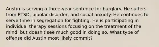 Austin is serving a three-year sentence for burglary. He suffers from PTSD, bipolar disorder, and social anxiety. He continues to serve time in segregation for fighting. He is participating in individual therapy sessions focusing on the treatment of the mind, but doesn't see much good in doing so. What type of offense did Austin most likely commit?