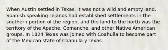 When Austin settled in Texas, it was not a wild and empty land. Spanish-speaking Tejanos had established settlements in the southern portion of the region, and the land to the north was the territory of the Apache, Comanche, and other Native American groups. In 1824 Texas was joined with Coahuila to become part of the Mexican state of Coahuila y Texas.