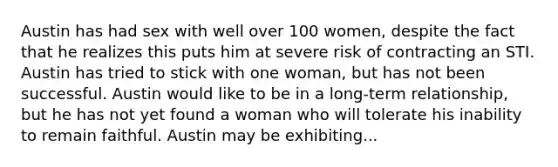 Austin has had sex with well over 100 women, despite the fact that he realizes this puts him at severe risk of contracting an STI. Austin has tried to stick with one woman, but has not been successful. Austin would like to be in a long-term relationship, but he has not yet found a woman who will tolerate his inability to remain faithful. Austin may be exhibiting...