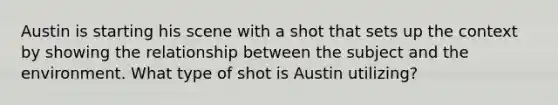 Austin is starting his scene with a shot that sets up the context by showing the relationship between the subject and the environment. What type of shot is Austin utilizing?