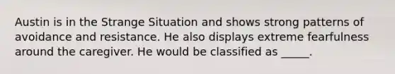 Austin is in the Strange Situation and shows strong patterns of avoidance and resistance. He also displays extreme fearfulness around the caregiver. He would be classified as _____.