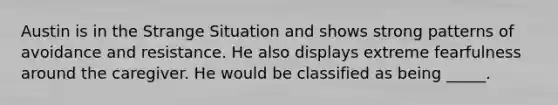 Austin is in the Strange Situation and shows strong patterns of avoidance and resistance. He also displays extreme fearfulness around the caregiver. He would be classified as being _____.