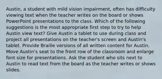 Austin, a student with mild vision impairment, often has difficulty viewing text when the teacher writes on the board or shows PowerPoint presentations to the class. Which of the following suggestions is the most appropriate first step to try to help Austin view text? Give Austin a tablet to use during class and project all presentations on the teacher's screen and Austin's tablet. Provide Braille versions of all written content for Austin. Move Austin's seat to the front row of the classroom and enlarge font size for presentations. Ask the student who sits next to Austin to read text from the board as the teacher writes or shows slides.