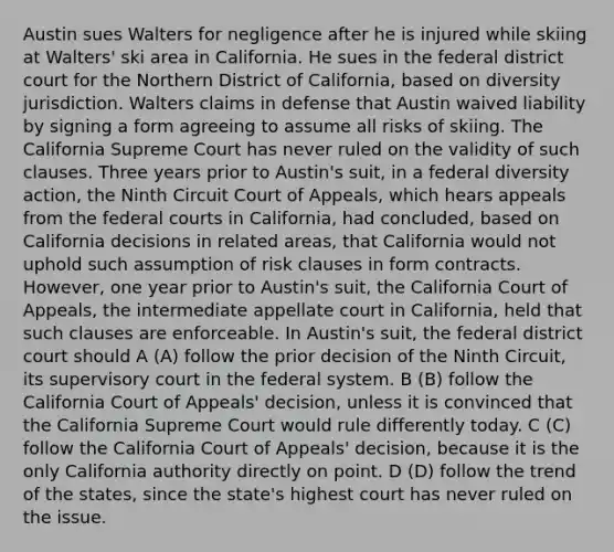 Austin sues Walters for negligence after he is injured while skiing at Walters' ski area in California. He sues in the federal district court for the Northern District of California, based on diversity jurisdiction. Walters claims in defense that Austin waived liability by signing a form agreeing to assume all risks of skiing. The California Supreme Court has never ruled on the validity of such clauses. Three years prior to Austin's suit, in a federal diversity action, the Ninth Circuit Court of Appeals, which hears appeals from the federal courts in California, had concluded, based on California decisions in related areas, that California would not uphold such assumption of risk clauses in form contracts. However, one year prior to Austin's suit, the California Court of Appeals, the intermediate appellate court in California, held that such clauses are enforceable. In Austin's suit, the federal district court should A (A) follow the prior decision of the Ninth Circuit, its supervisory court in the federal system. B (B) follow the California Court of Appeals' decision, unless it is convinced that the California Supreme Court would rule differently today. C (C) follow the California Court of Appeals' decision, because it is the only California authority directly on point. D (D) follow the trend of the states, since the state's highest court has never ruled on the issue.