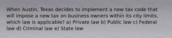 When Austin, Texas decides to implement a new tax code that will impose a new tax on business owners within its city limits, which law is applicable? a) Private law b) Public law c) Federal law d) Criminal law e) State law