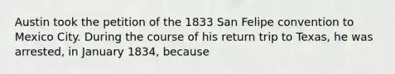 Austin took the petition of the 1833 San Felipe convention to Mexico City. During the course of his return trip to Texas, he was arrested, in January 1834, because