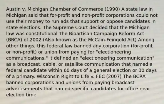 Austin v. Michigan Chamber of Commerce (1990) A state law in Michigan said that for-profit and non-profit corporations could not use their money to run ads that support or oppose candidates in state elections. The Supreme Court decided that the Michigan law was constitutional The Bipartisan Campaign Reform Act (BRCA) of 2002 (Also known as the McCain-Feingold Act) Among other things, this federal law banned any corporation (for-profit or non-profit) or union from paying for "electioneering communications." It defined an "electioneering communication" as a broadcast, cable, or satellite communication that named a federal candidate within 60 days of a general election or 30 days of a primary. Wisconsin Right to Life v. FEC (2007) The BCRA banned corporations and unions from paying broadcast advertisements that named specific candidates for office near election time