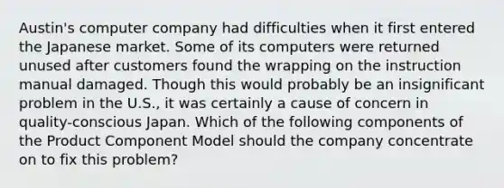 Austin's computer company had difficulties when it first entered the Japanese market. Some of its computers were returned unused after customers found the wrapping on the instruction manual damaged. Though this would probably be an insignificant problem in the U.S., it was certainly a cause of concern in quality-conscious Japan. Which of the following components of the Product Component Model should the company concentrate on to fix this problem?