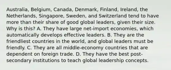 Australia, Belgium, Canada, Denmark, Finland, Ireland, the Netherlands, Singapore, Sweden, and Switzerland tend to have more than their share of good global leaders, given their size. Why is this? A. They have large net-import economies, which automatically develops effective leaders. B. They are the friendliest countries in the world, and global leaders must be friendly. C. They are all middle-economy countries that are dependent on foreign trade. D. They have the best post-secondary institutions to teach global leadership concepts.