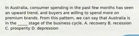 In Australia, consumer spending in the past few months has seen an upward trend, and buyers are willing to spend more on premium brands. From this pattern, we can say that Australia is in the _____ stage of the business cycle. A. recovery B. recession C. prosperity D. depression