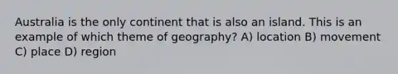 Australia is the only continent that is also an island. This is an example of which theme of geography? A) location B) movement C) place D) region