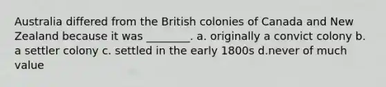 Australia differed from the British colonies of Canada and New Zealand because it was ________. a. originally a convict colony b. a settler colony c. settled in the early 1800s d.never of much value