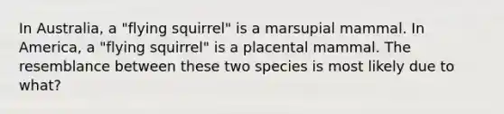 In Australia, a "flying squirrel" is a marsupial mammal. In America, a "flying squirrel" is a placental mammal. The resemblance between these two species is most likely due to what?