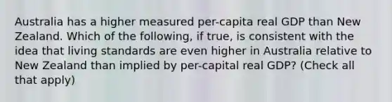 Australia has a higher measured per-capita real GDP than New Zealand. Which of the following, if true, is consistent with the idea that living standards are even higher in Australia relative to New Zealand than implied by per-capital real GDP? (Check all that apply)