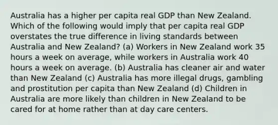 Australia has a higher per capita real GDP than New Zealand. Which of the following would imply that per capita real GDP overstates the true difference in living standards between Australia and New Zealand? (a) Workers in New Zealand work 35 hours a week on average, while workers in Australia work 40 hours a week on average. (b) Australia has cleaner air and water than New Zealand (c) Australia has more illegal drugs, gambling and prostitution per capita than New Zealand (d) Children in Australia are more likely than children in New Zealand to be cared for at home rather than at day care centers.