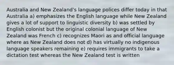 Australia and New Zealand's language polices differ today in that Australia a) emphasizes the English language while New Zealand gives a lot of support to linguistic diversity b) was settled by English colonist but the original colonial language of New Zealand was French c) recognizes Maori as and official language where as New Zealand does not d) has virtually no indigenous language speakers remaining e) requires immigrants to take a dictation test whereas the New Zealand test is written