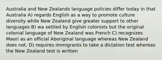 Australia and New Zealands language policies differ today in that Australia A) regards English as a way to promote culture diversity while New Zealand give greater support to other languages B) wa settled by English colonists but the original colonial language of New Zealand was French C) recognizes Maori as an official Aboriginal language whereas New Zealand does not. D) requires immigrants to take a dictation test whereas the New Zealand test is written