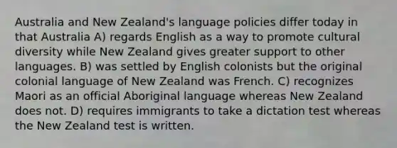 Australia and New Zealand's language policies differ today in that Australia A) regards English as a way to promote cultural diversity while New Zealand gives greater support to other languages. B) was settled by English colonists but the original colonial language of New Zealand was French. C) recognizes Maori as an official Aboriginal language whereas New Zealand does not. D) requires immigrants to take a dictation test whereas the New Zealand test is written.