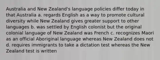 Australia and New Zealand's language policies differ today in that Australia a. regards English as a way to promote cultural diversity while New Zealand gives greater support to other languages b. was settled by English colonist but the original colonial language of New Zealand was French c. recognizes Maori as an official Aboriginal language whereas New Zealand does not d. requires immigrants to take a dictation test whereas the New Zealand test is written