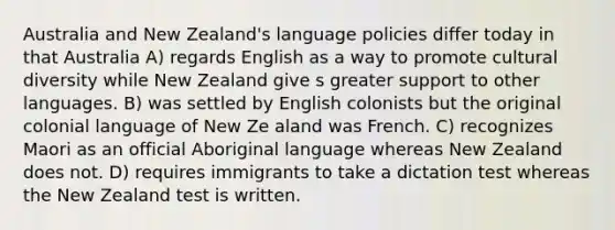 Australia and New Zealand's language policies differ today in that Australia A) regards English as a way to promote cultural diversity while New Zealand give s greater support to other languages. B) was settled by English colonists but the original colonial language of New Ze aland was French. C) recognizes Maori as an official Aboriginal language whereas New Zealand does not. D) requires immigrants to take a dictation test whereas the New Zealand test is written.