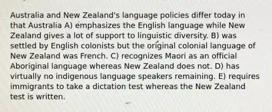 Australia and New Zealand's language policies differ today in that Australia A) emphasizes the English language while New Zealand gives a lot of support to linguistic diversity. B) was settled by English colonists but the original colonial language of New Zealand was French. C) recognizes Maori as an official Aboriginal language whereas New Zealand does not. D) has virtually no indigenous language speakers remaining. E) requires immigrants to take a dictation test whereas the New Zealand test is written.