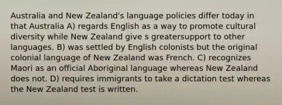 Australia and New Zealand's language policies differ today in that Australia A) regards English as a way to promote <a href='https://www.questionai.com/knowledge/kfxWvRcQOm-cultural-diversity' class='anchor-knowledge'>cultural diversity</a> while New Zealand give s greatersupport to other languages. B) was settled by English colonists but the original colonial language of New Zealand was French. C) recognizes Maori as an official Aboriginal language whereas New Zealand does not. D) requires immigrants to take a dictation test whereas the New Zealand test is written.