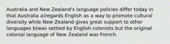 Australia and New Zealand's language policies differ today in that Australia a)regards English as a way to promote cultural diversity while New Zealand gives great support to other languages b)was settled by English colonists but the original colonial language of New Zealand was French.