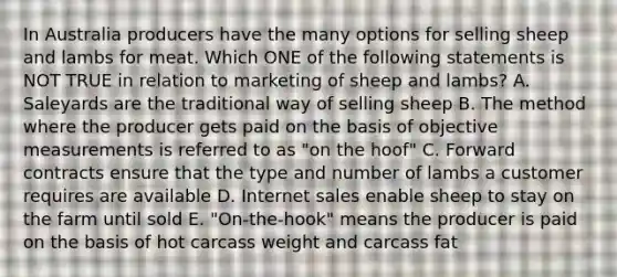 In Australia producers have the many options for selling sheep and lambs for meat. Which ONE of the following statements is NOT TRUE in relation to marketing of sheep and lambs? A. Saleyards are the traditional way of selling sheep B. The method where the producer gets paid on the basis of objective measurements is referred to as "on the hoof" C. Forward contracts ensure that the type and number of lambs a customer requires are available D. Internet sales enable sheep to stay on the farm until sold E. "On-the-hook" means the producer is paid on the basis of hot carcass weight and carcass fat