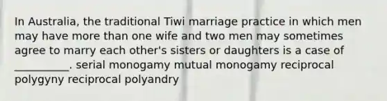 In Australia, the traditional Tiwi marriage practice in which men may have more than one wife and two men may sometimes agree to marry each other's sisters or daughters is a case of __________. serial monogamy mutual monogamy reciprocal polygyny reciprocal polyandry