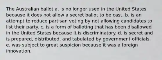 The Australian ballot a. is no longer used in the United States because it does not allow a secret ballot to be cast. b. is an attempt to reduce partisan voting by not allowing candidates to list their party. c. is a form of balloting that has been disallowed in the United States because it is discriminatory. d. is secret and is prepared, distributed, and tabulated by government officials. e. was subject to great suspicion because it was a foreign innovation.