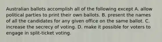 Australian ballots accomplish all of the following except A. allow political parties to print their own ballots. B. present the names of all the candidates for any given office on the same ballot. C. increase the secrecy of voting. D. make it possible for voters to engage in split-ticket voting.