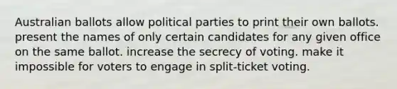 Australian ballots allow political parties to print their own ballots. present the names of only certain candidates for any given office on the same ballot. increase the secrecy of voting. make it impossible for voters to engage in split-ticket voting.