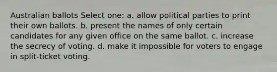 Australian ballots Select one: a. allow political parties to print their own ballots. b. present the names of only certain candidates for any given office on the same ballot. c. increase the secrecy of voting. d. make it impossible for voters to engage in split-ticket voting.