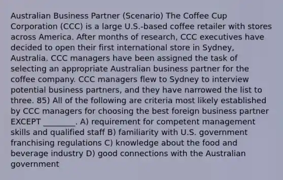 Australian Business Partner (Scenario) The Coffee Cup Corporation (CCC) is a large U.S.-based coffee retailer with stores across America. After months of research, CCC executives have decided to open their first international store in Sydney, Australia. CCC managers have been assigned the task of selecting an appropriate Australian business partner for the coffee company. CCC managers flew to Sydney to interview potential business partners, and they have narrowed the list to three. 85) All of the following are criteria most likely established by CCC managers for choosing the best foreign business partner EXCEPT ________. A) requirement for competent management skills and qualified staff B) familiarity with U.S. government franchising regulations C) knowledge about the food and beverage industry D) good connections with the Australian government