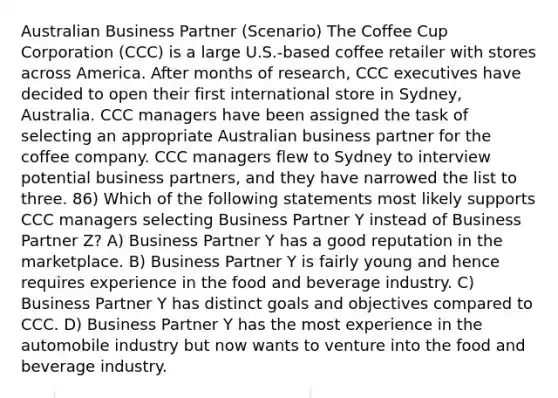 Australian Business Partner (Scenario) The Coffee Cup Corporation (CCC) is a large U.S.-based coffee retailer with stores across America. After months of research, CCC executives have decided to open their first international store in Sydney, Australia. CCC managers have been assigned the task of selecting an appropriate Australian business partner for the coffee company. CCC managers flew to Sydney to interview potential business partners, and they have narrowed the list to three. 86) Which of the following statements most likely supports CCC managers selecting Business Partner Y instead of Business Partner Z? A) Business Partner Y has a good reputation in the marketplace. B) Business Partner Y is fairly young and hence requires experience in the food and beverage industry. C) Business Partner Y has distinct goals and objectives compared to CCC. D) Business Partner Y has the most experience in the automobile industry but now wants to venture into the food and beverage industry.