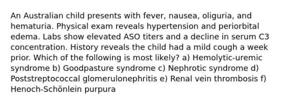 An Australian child presents with fever, nausea, oliguria, and hematuria. Physical exam reveals hypertension and periorbital edema. Labs show elevated ASO titers and a decline in serum C3 concentration. History reveals the child had a mild cough a week prior. Which of the following is most likely? a) Hemolytic-uremic syndrome b) Goodpasture syndrome c) Nephrotic syndrome d) Poststreptococcal glomerulonephritis e) Renal vein thrombosis f) Henoch-Schönlein purpura