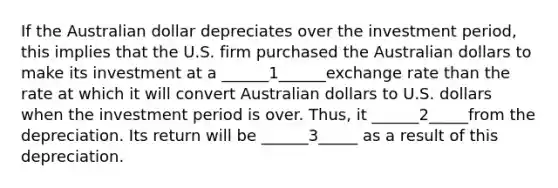 If the Australian dollar depreciates over the investment period, this implies that the U.S. firm purchased the Australian dollars to make its investment at a ______1______exchange rate than the rate at which it will convert Australian dollars to U.S. dollars when the investment period is over. Thus, it ______2_____from the depreciation. Its return will be ______3_____ as a result of this depreciation.