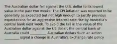 The Australian dollar fell against the U.S. dollar to its lowest value in the past two weeks. The CPI inflation was reported to be generally as expected but not high enough to justify previous expectations for an aggressive interest rate rise by​ Australia's central bank next week. To avoid the fall in the value of the Australian dollar against the US dollar, the central bank of Australia could __________ Australian dollars Such an action _________ signal a change in Australia's exchange rate policy