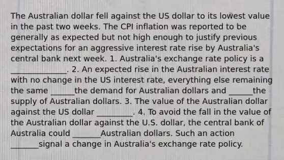 The Australian dollar fell against the US dollar to its lowest value in the past two weeks. The CPI inflation was reported to be generally as expected but not high enough to justify previous expectations for an aggressive interest rate rise by Australia's central bank next week. 1. Australia's exchange rate policy is a ______________. 2. An expected rise in the Australian interest rate with no change in the US interest rate, everything else remaining the same ______the demand for Australian dollars and ______the supply of Australian dollars. 3. The value of the Australian dollar against the US dollar _________. 4. To avoid the fall in the value of the Australian dollar against the U.S. dollar, the central bank of Australia could _______Australian dollars. Such an action _______signal a change in Australia's exchange rate policy.