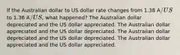 If the Australian dollar to US dollar rate changes from 1.38 A/US to 1.36 A/US, what happened? The Australian dollar depreciated and the US dollar appreciated. The Australian dollar appreciated and the US dollar depreciated. The Australian dollar depreciated and the US dollar depreciated. The Australian dollar appreciated and the US dollar appreciated.