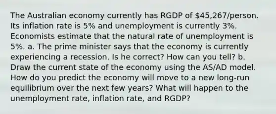 The Australian economy currently has RGDP of 45,267/person. Its inflation rate is 5% and unemployment is currently 3%. Economists estimate that the natural rate of unemployment is 5%. a. The prime minister says that the economy is currently experiencing a recession. Is he correct? How can you tell? b. Draw the current state of the economy using the AS/AD model. How do you predict the economy will move to a new long-run equilibrium over the next few years? What will happen to the unemployment rate, inflation rate, and RGDP?