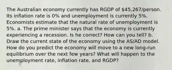 The Australian economy currently has RGDP of 45,267/person. Its inflation rate is 0% and unemployment is currently 5%. Economists estimate that the natural rate of unemployment is 5%. a. The prime minister says that the economy is currently experiencing a recession. Is he correct? How can you tell? b. Draw the current state of the economy using the AS/AD model. How do you predict the economy will move to a new long-run equilibrium over the next few years? What will happen to the unemployment rate, inflation rate, and RGDP?