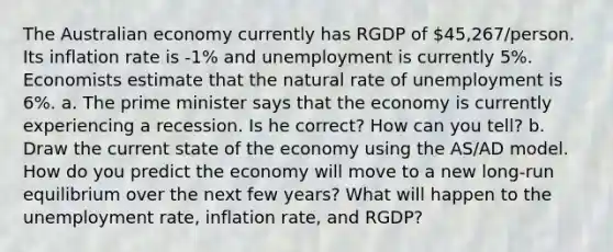 The Australian economy currently has RGDP of 45,267/person. Its inflation rate is -1% and unemployment is currently 5%. Economists estimate that the natural rate of unemployment is 6%. a. The prime minister says that the economy is currently experiencing a recession. Is he correct? How can you tell? b. Draw the current state of the economy using the AS/AD model. How do you predict the economy will move to a new long-run equilibrium over the next few years? What will happen to the unemployment rate, inflation rate, and RGDP?