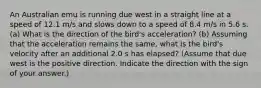 An Australian emu is running due west in a straight line at a speed of 12.1 m/s and slows down to a speed of 8.4 m/s in 5.6 s. (a) What is the direction of the bird's acceleration? (b) Assuming that the acceleration remains the same, what is the bird's velocity after an additional 2.0 s has elapsed? (Assume that due west is the positive direction. Indicate the direction with the sign of your answer.)