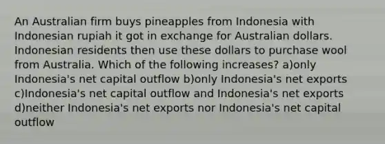 An Australian firm buys pineapples from Indonesia with Indonesian rupiah it got in exchange for Australian dollars. Indonesian residents then use these dollars to purchase wool from Australia. Which of the following increases? a)only Indonesia's net capital outflow b)only Indonesia's net exports c)Indonesia's net capital outflow and Indonesia's net exports d)neither Indonesia's net exports nor Indonesia's net capital outflow