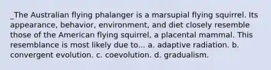 _The Australian flying phalanger is a marsupial flying squirrel. Its appearance, behavior, environment, and diet closely resemble those of the American flying squirrel, a placental mammal. This resemblance is most likely due to... a. adaptive radiation. b. convergent evolution. c. coevolution. d. gradualism.