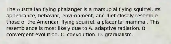 The Australian flying phalanger is a marsupial flying squirrel. Its appearance, behavior, environment, and diet closely resemble those of the American flying squirrel, a placental mammal. This resemblance is most likely due to A. adaptive radiation. B. convergent evolution. C. coevolution. D. gradualism.