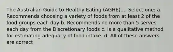 The Australian Guide to Healthy Eating (AGHE).... Select one: a. Recommends choosing a variety of foods from at least 2 of the food groups each day b. Recommends no <a href='https://www.questionai.com/knowledge/keWHlEPx42-more-than' class='anchor-knowledge'>more than</a> 5 serves each day from the Discretionary foods c. Is a qualitative method for estimating adequacy of food intake. d. All of these answers are correct