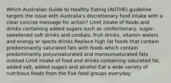 Which Australian Guide to Healthy Eating (AGTHE) guideline targets the issue with Australia's discretionary food intake with a clear concise message for action? Limit intake of foods and drinks containing added sugars such as confectionary, sugar-sweetened soft drinks and cordials, fruit drinks, vitamin waters and energy or sports drinks Replace high fat foods that contain predominantly saturated fats with foods which contain predominantly polyunsaturated and monounsaturated fats instead Limit intake of food and drinks containing saturated fat, added salt, added sugars and alcohol Eat a wide variety of nutritious foods from the five food groups everyday